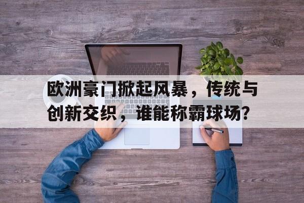 欧洲豪门掀起风暴，传统与创新交织，谁能称霸球场？的简单介绍