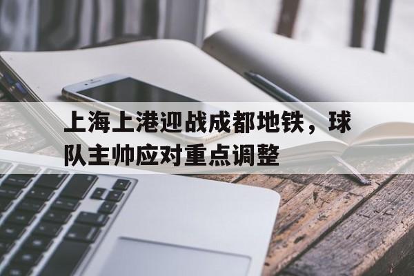 上海上港迎战成都地铁，球队主帅应对重点调整的简单介绍
