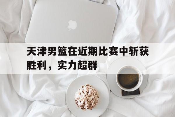 天津男篮在近期比赛中斩获胜利，实力超群