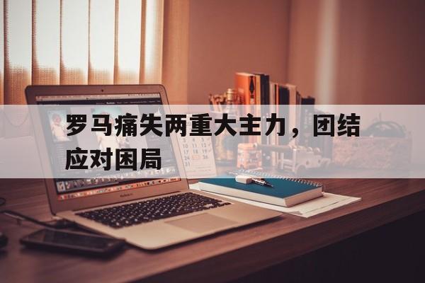 罗马痛失两重大主力，团结应对困局的简单介绍