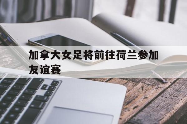 加拿大女足将前往荷兰参加友谊赛