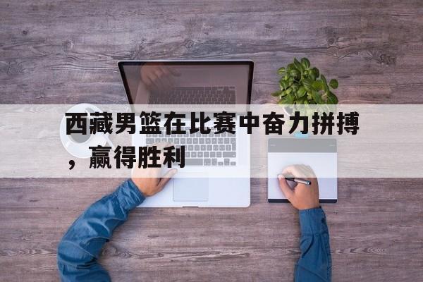 关于西藏男篮在比赛中奋力拼搏，赢得胜利的信息