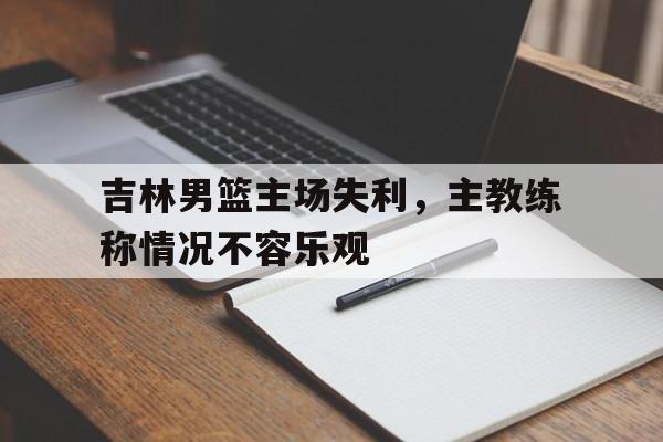 关于吉林男篮主场失利，主教练称情况不容乐观的信息