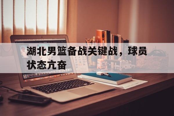 包含湖北男篮备战关键战，球员状态亢奋的词条