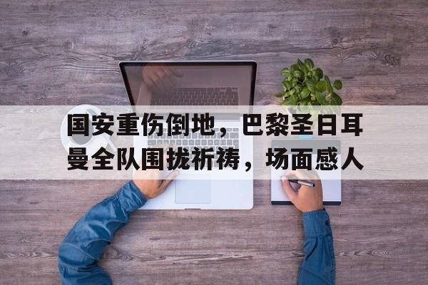 国安重伤倒地，巴黎圣日耳曼全队围拢祈祷，场面感人