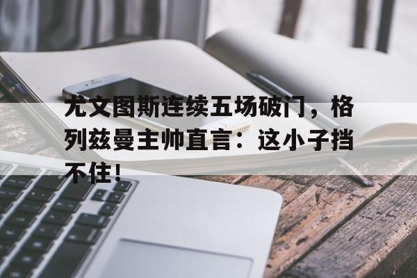 尤文图斯连续五场破门，格列兹曼主帅直言：这小子挡不住！尤文图斯1718第二客场