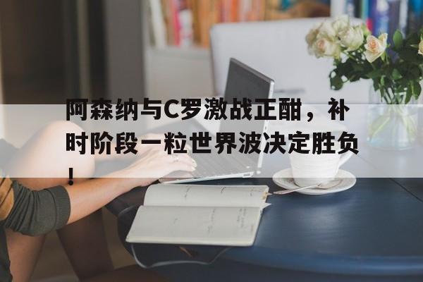 阿森纳与C罗激战正酣，补时阶段一粒世界波决定胜负！c罗对阿森纳进球